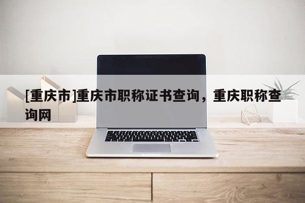 [重慶市]重慶市職稱證書查詢，重慶職稱查詢網