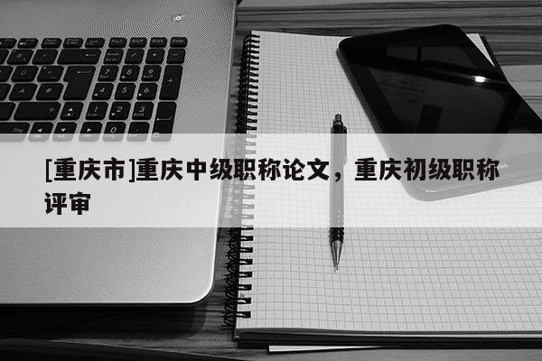 [重慶市]重慶中級(jí)職稱論文，重慶初級(jí)職稱評(píng)審