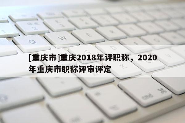 [重慶市]重慶2018年評職稱，2020年重慶市職稱評審評定