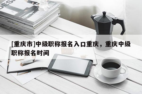 [重慶市]中級職稱報名入口重慶，重慶中級職稱報名時間