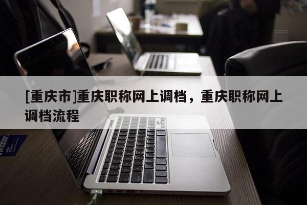 [重慶市]重慶職稱網上調檔，重慶職稱網上調檔流程