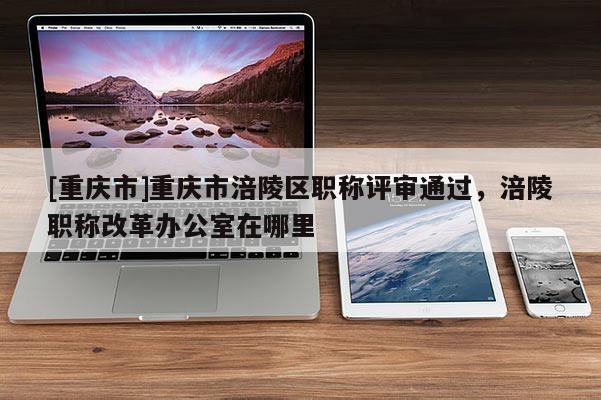 [重慶市]重慶市涪陵區職稱評審通過，涪陵職稱改革辦公室在哪里