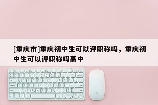 [重慶市]重慶初中生可以評職稱嗎，重慶初中生可以評職稱嗎高中