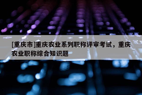 [重慶市]重慶農(nóng)業(yè)系列職稱評審考試，重慶農(nóng)業(yè)職稱綜合知識(shí)題
