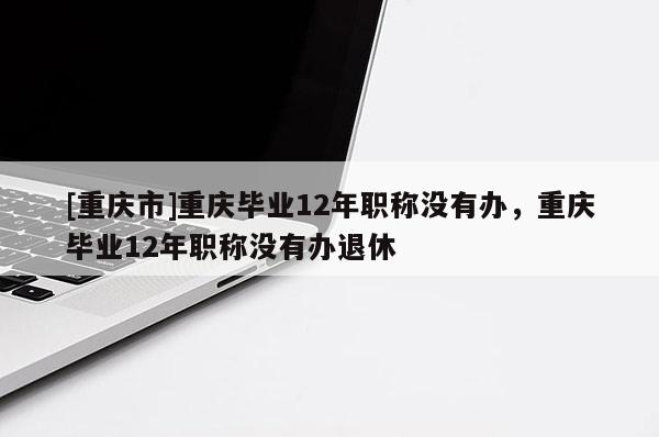 [重慶市]重慶畢業(yè)12年職稱沒(méi)有辦，重慶畢業(yè)12年職稱沒(méi)有辦退休