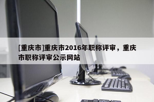 [重慶市]重慶市2016年職稱評審，重慶市職稱評審公示網站