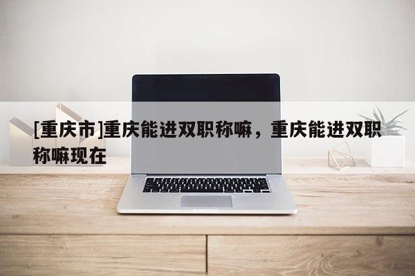 [重慶市]重慶能進(jìn)雙職稱嘛，重慶能進(jìn)雙職稱嘛現(xiàn)在
