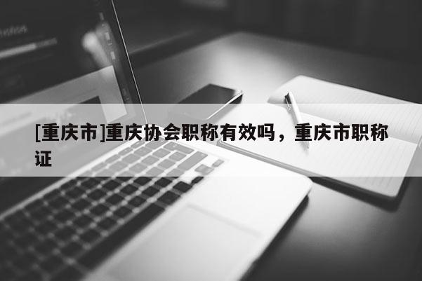 [重慶市]重慶協會職稱有效嗎，重慶市職稱證
