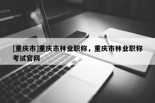 [重慶市]重慶市林業職稱，重慶市林業職稱考試官網
