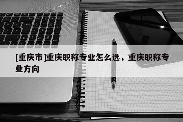 [重慶市]重慶職稱專業怎么選，重慶職稱專業方向
