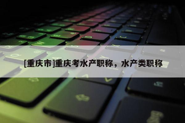 [重慶市]重慶考水產(chǎn)職稱，水產(chǎn)類職稱