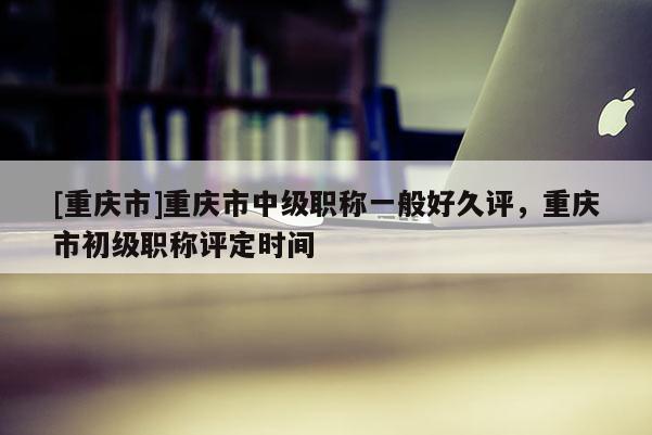 [重慶市]重慶市中級職稱一般好久評，重慶市初級職稱評定時間