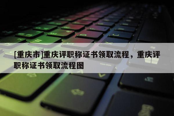 [重慶市]重慶評(píng)職稱(chēng)證書(shū)領(lǐng)取流程，重慶評(píng)職稱(chēng)證書(shū)領(lǐng)取流程圖