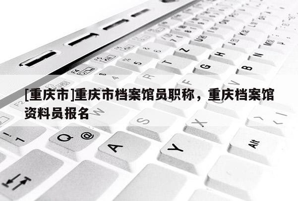 [重慶市]重慶市檔案館員職稱，重慶檔案館資料員報名