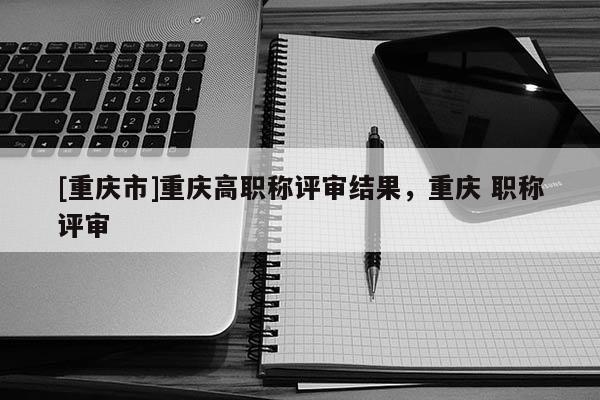 [重慶市]重慶高職稱評審結果，重慶 職稱評審