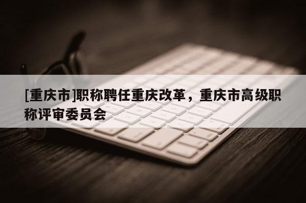 [重慶市]職稱聘任重慶改革，重慶市高級職稱評審委員會