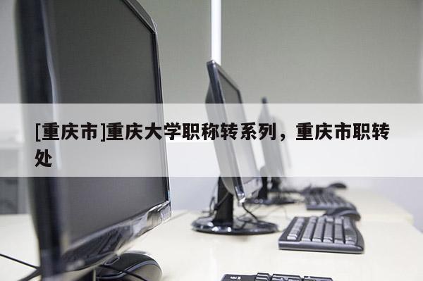 [重慶市]重慶大學職稱轉系列，重慶市職轉處