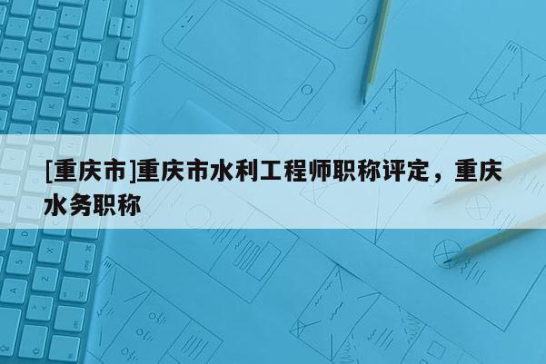 [重慶市]重慶市水利工程師職稱評定，重慶水務職稱