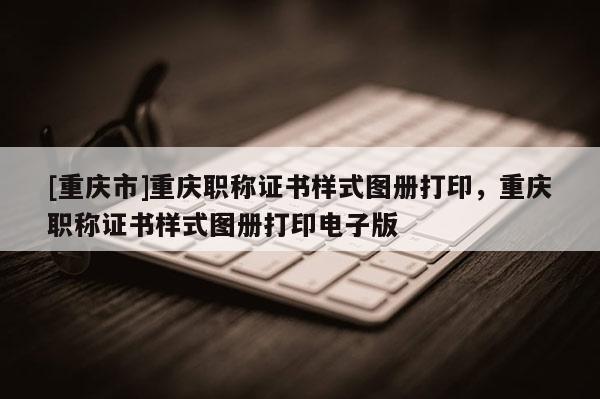 [重慶市]重慶職稱證書樣式圖冊打印，重慶職稱證書樣式圖冊打印電子版
