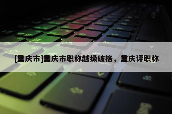 [重慶市]重慶市職稱越級破格，重慶評職稱
