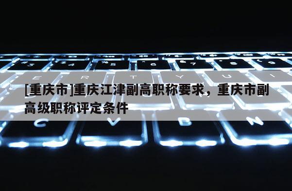 [重慶市]重慶江津副高職稱要求，重慶市副高級職稱評定條件