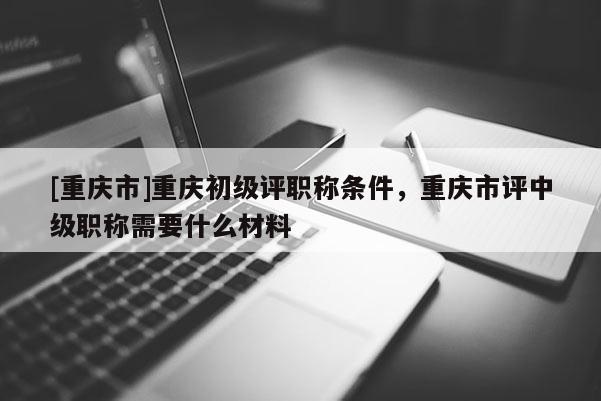 [重慶市]重慶初級評職稱條件，重慶市評中級職稱需要什么材料