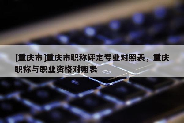 [重慶市]重慶市職稱評(píng)定專業(yè)對(duì)照表，重慶職稱與職業(yè)資格對(duì)照表