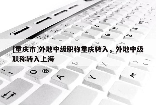 [重慶市]外地中級職稱重慶轉入，外地中級職稱轉入上海