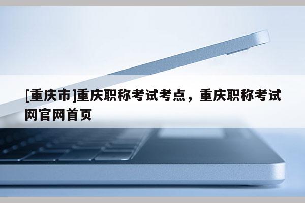 [重慶市]重慶職稱考試考點，重慶職稱考試網官網首頁