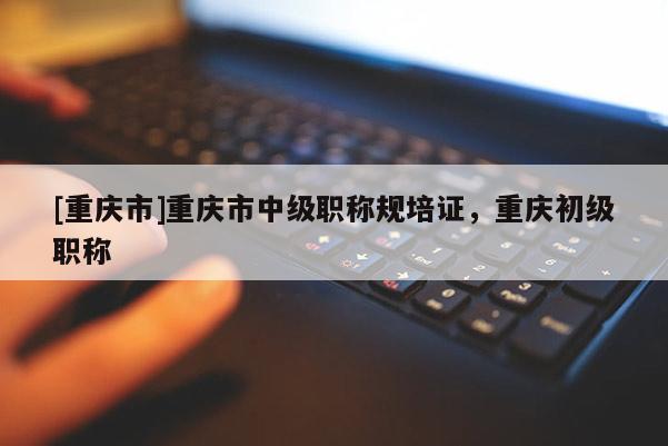 [重慶市]重慶市中級職稱規(guī)培證，重慶初級職稱