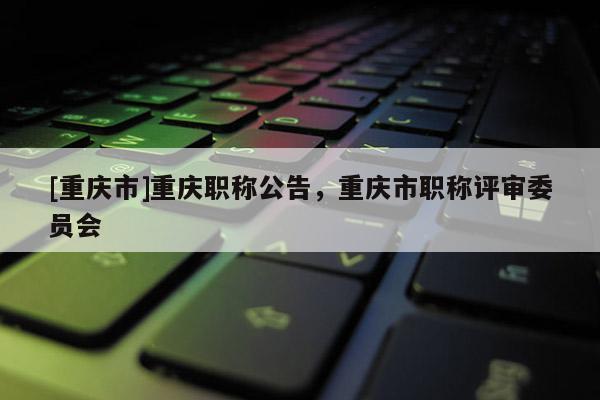 [重慶市]重慶職稱公告，重慶市職稱評審委員會