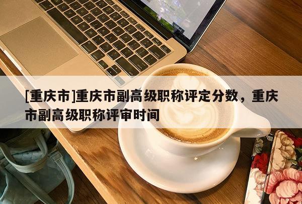 [重慶市]重慶市副高級職稱評定分數，重慶市副高級職稱評審時間