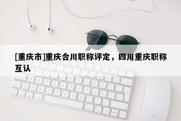 [重慶市]重慶合川職稱評定，四川重慶職稱互認
