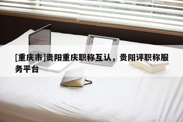 [重慶市]貴陽重慶職稱互認，貴陽評職稱服務(wù)平臺