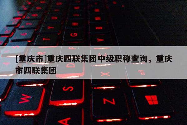 [重慶市]重慶四聯集團中級職稱查詢，重慶市四聯集團