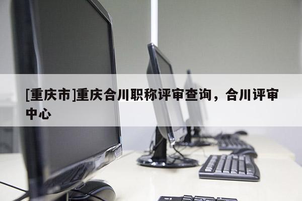 [重慶市]重慶合川職稱(chēng)評(píng)審查詢(xún)，合川評(píng)審中心