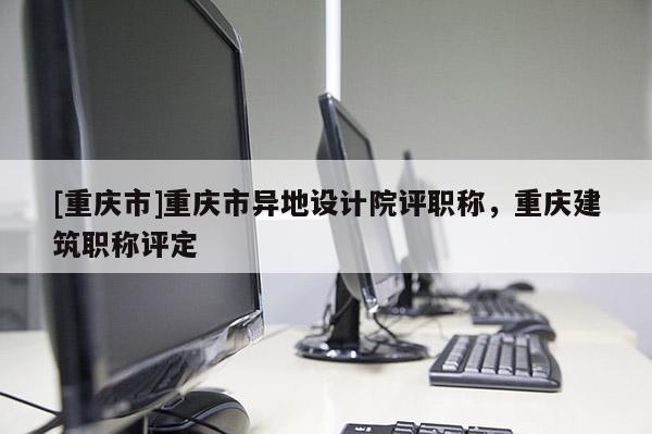 [重慶市]重慶市異地設(shè)計院評職稱，重慶建筑職稱評定