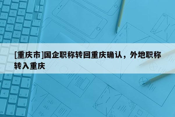 [重慶市]國企職稱轉回重慶確認，外地職稱轉入重慶