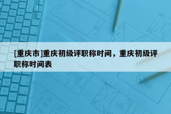 [重慶市]重慶初級評職稱時間，重慶初級評職稱時間表
