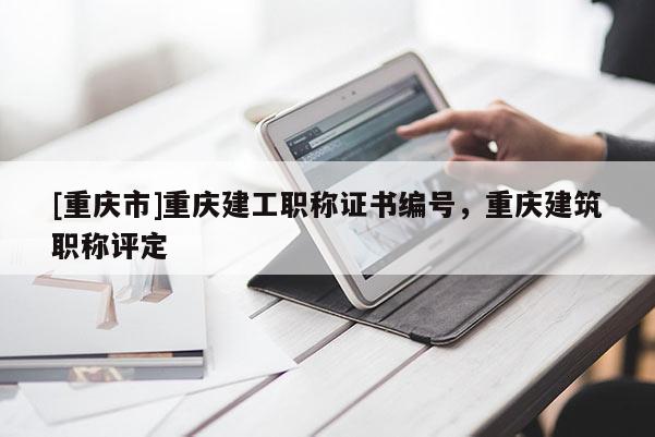 [重慶市]重慶建工職稱證書編號，重慶建筑職稱評定