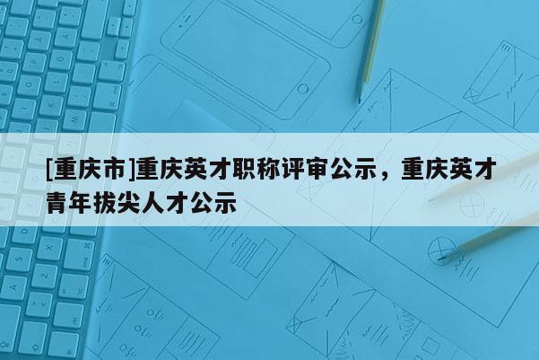 [重慶市]重慶英才職稱評審公示，重慶英才青年拔尖人才公示