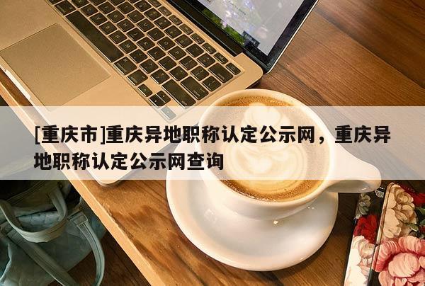 [重慶市]重慶異地職稱認定公示網，重慶異地職稱認定公示網查詢