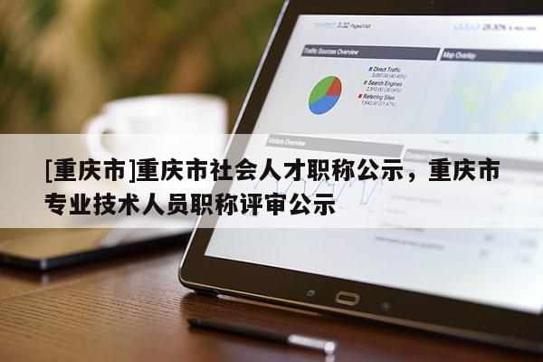[重慶市]重慶市社會(huì)人才職稱公示，重慶市專業(yè)技術(shù)人員職稱評(píng)審公示