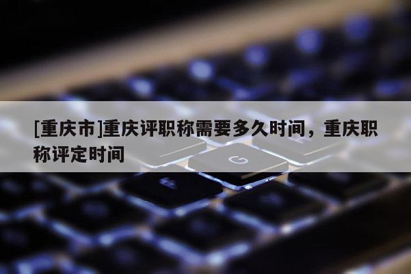 [重慶市]重慶評職稱需要多久時間，重慶職稱評定時間