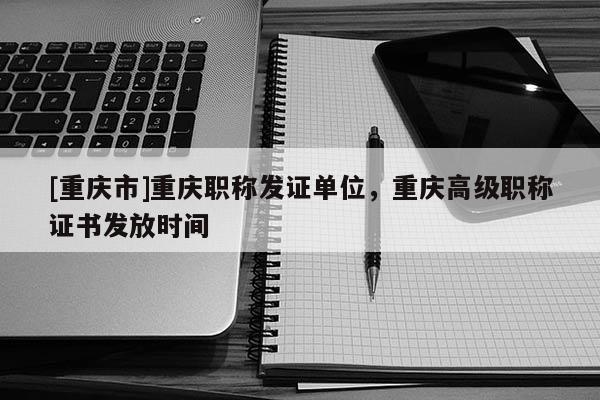 [重慶市]重慶職稱發(fā)證單位，重慶高級(jí)職稱證書發(fā)放時(shí)間