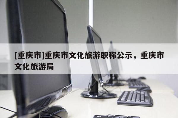 [重慶市]重慶市文化旅游職稱公示，重慶市文化旅游局