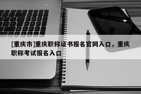 [重慶市]重慶職稱證書報名官網入口，重慶職稱考試報名入口