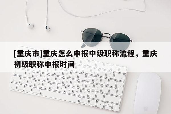 [重慶市]重慶怎么申報中級職稱流程，重慶初級職稱申報時間