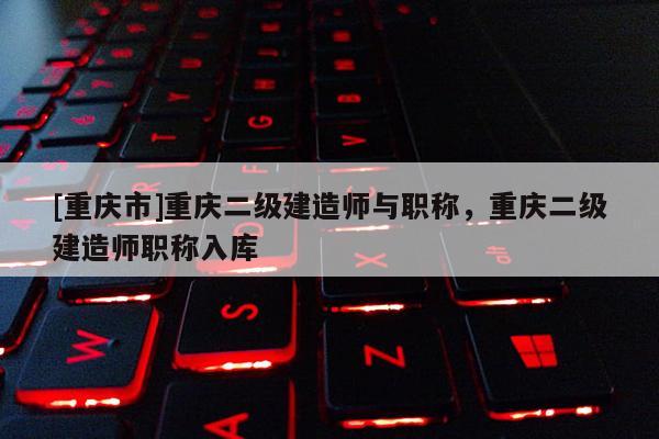 [重慶市]重慶二級建造師與職稱，重慶二級建造師職稱入庫