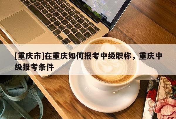[重慶市]在重慶如何報考中級職稱，重慶中級報考條件